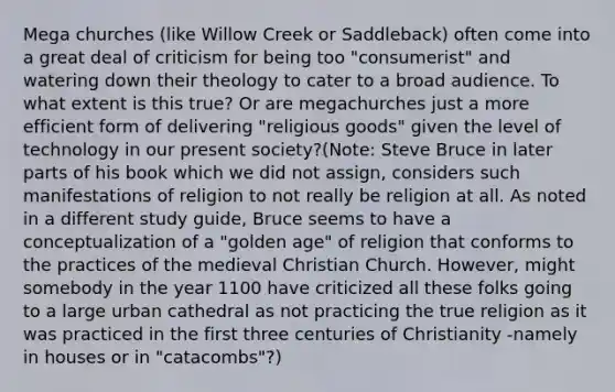 Mega churches (like Willow Creek or Saddleback) often come into a great deal of criticism for being too "consumerist" and watering down their theology to cater to a broad audience. To what extent is this true? Or are megachurches just a more efficient form of delivering "religious goods" given the level of technology in our present society?(Note: Steve Bruce in later parts of his book which we did not assign, considers such manifestations of religion to not really be religion at all. As noted in a different study guide, Bruce seems to have a conceptualization of a "golden age" of religion that conforms to the practices of the medieval Christian Church. However, might somebody in the year 1100 have criticized all these folks going to a large urban cathedral as not practicing the true religion as it was practiced in the first three centuries of Christianity -namely in houses or in "catacombs"?)