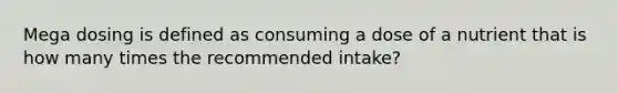 Mega dosing is defined as consuming a dose of a nutrient that is how many times the recommended intake?