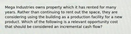 Mega Industries owns property which it has rented for many years. Rather than continuing to rent out the space, they are considering using the building as a production facility for a new product. Which of the following is a relevant opportunity cost that should be considered an incremental cash flow?