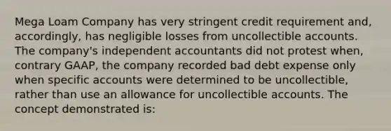 Mega Loam Company has very stringent credit requirement and, accordingly, has negligible losses from uncollectible accounts. The company's independent accountants did not protest when, contrary GAAP, the company recorded bad debt expense only when specific accounts were determined to be uncollectible, rather than use an allowance for uncollectible accounts. The concept demonstrated is: