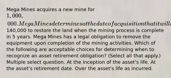 Mega Mines acquires a new mine for 1,000,000. Mega Mines determines at the date of acquisition that it will cost140,000 to restore the land when the mining process is complete in 5 years. Mega Mines has a legal obligation to remove the equipment upon completion of the mining activities. Which of the following are acceptable choices for determining when to recognize an asset retirement obligation? (Select all that apply.) Multiple select question. At the inception of the asset's life. At the asset's retirement date. Over the asset's life as incurred.