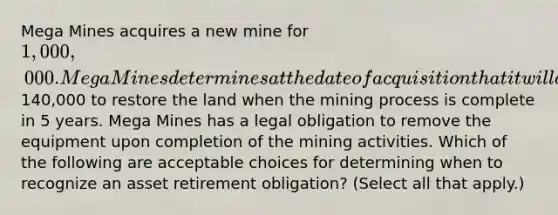 Mega Mines acquires a new mine for 1,000,000. Mega Mines determines at the date of acquisition that it will cost140,000 to restore the land when the mining process is complete in 5 years. Mega Mines has a legal obligation to remove the equipment upon completion of the mining activities. Which of the following are acceptable choices for determining when to recognize an asset retirement obligation? (Select all that apply.)