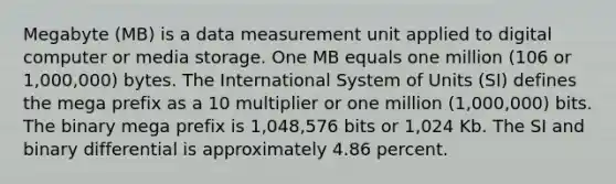 Megabyte (MB) is a data measurement unit applied to digital computer or media storage. One MB equals one million (106 or 1,000,000) bytes. The International System of Units (SI) defines the mega prefix as a 10 multiplier or one million (1,000,000) bits. The binary mega prefix is 1,048,576 bits or 1,024 Kb. The SI and binary differential is approximately 4.86 percent.