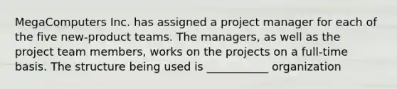 MegaComputers Inc. has assigned a project manager for each of the five new-product teams. The managers, as well as the project team members, works on the projects on a full-time basis. The structure being used is ___________ organization