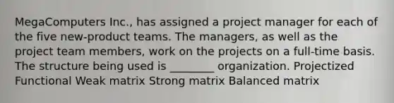 MegaComputers Inc., has assigned a project manager for each of the five new-product teams. The managers, as well as the project team members, work on the projects on a full-time basis. The structure being used is ________ organization. Projectized Functional Weak matrix Strong matrix Balanced matrix