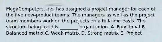 MegaComputers, Inc. has assigned a project manager for each of the five new-product teams. The managers as well as the project team members work on the projects on a full-time basis. The structure being used is ________ organization. A. Functional B. Balanced matrix C. Weak matrix D. Strong matrix E. Project