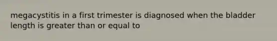 megacystitis in a first trimester is diagnosed when the bladder length is greater than or equal to