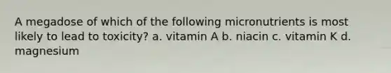 A megadose of which of the following micronutrients is most likely to lead to toxicity? a. vitamin A b. niacin c. vitamin K d. magnesium