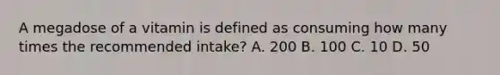 A megadose of a vitamin is defined as consuming how many times the recommended intake? A. 200 B. 100 C. 10 D. 50