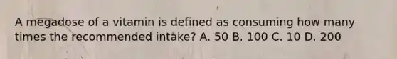 A megadose of a vitamin is defined as consuming how many times the recommended intake? A. 50 B. 100 C. 10 D. 200