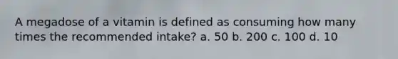 A megadose of a vitamin is defined as consuming how many times the recommended intake? a. 50 b. 200 c. 100 d. 10