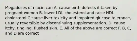 Megadoses of niacin can A. cause birth defects if taken by pregnant women B. lower LDL cholesterol and raise HDL cholesterol C.cause liver toxicity and impaired glucose tolerance, usually reversible by discontinuing supplementation. D. cause itchy, tingling, flushed skin. E. All of the above are correct F. B, C, and D are correct