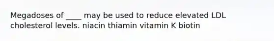 Megadoses of ____ may be used to reduce elevated LDL cholesterol levels. niacin thiamin vitamin K biotin