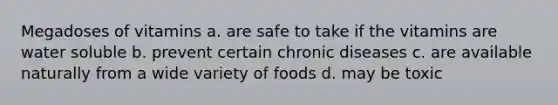 Megadoses of vitamins a. are safe to take if the vitamins are water soluble b. prevent certain chronic diseases c. are available naturally from a wide variety of foods d. may be toxic