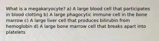 What is a megakaryocyte? a) A large blood cell that participates in blood clotting b) A large phagocytic immune cell in the bone marrow c) A large liver cell that produces bilirubin from hemoglobin d) A large bone marrow cell that breaks apart into platelets