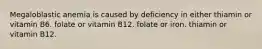 Megaloblastic anemia is caused by deficiency in either thiamin or vitamin B6. folate or vitamin B12. folate or iron. thiamin or vitamin B12.