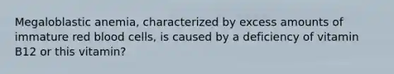 Megaloblastic anemia, characterized by excess amounts of immature red blood cells, is caused by a deficiency of vitamin B12 or this vitamin?