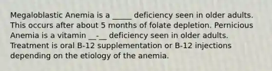 Megaloblastic Anemia is a _____ deficiency seen in older adults. This occurs after about 5 months of folate depletion. Pernicious Anemia is a vitamin __-__ deficiency seen in older adults. Treatment is oral B-12 supplementation or B-12 injections depending on the etiology of the anemia.