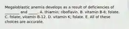 Megaloblastic anemia develops as a result of deficiencies of ________ and _____. A. thiamin; riboflavin. B. vitamin B-6; folate. C. folate; vitamin B-12. D. vitamin K; folate. E. All of these choices are accurate.