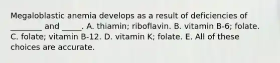 Megaloblastic anemia develops as a result of deficiencies of ________ and _____. A. thiamin; riboflavin. B. vitamin B-6; folate. C. folate; vitamin B-12. D. vitamin K; folate. E. All of these choices are accurate.