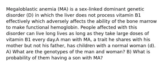 Megaloblastic anemia (MA) is a sex-linked dominant genetic disorder (D) in which the liver does not process vitamin B1 effectively which adversely affects the ability of the bone marrow to make functional hemoglobin. People affected with this disorder can live long lives as long as they take large doses of vitamin B1 every day.A man with MA, a trait he shares with his mother but not his father, has children with a normal woman (d). A) What are the genotypes of the man and woman? B) What is probability of them having a son with MA?