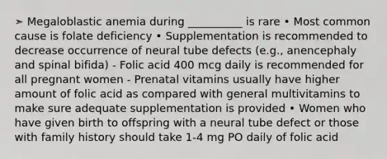 ➣ Megaloblastic anemia during __________ is rare • Most common cause is folate deficiency • Supplementation is recommended to decrease occurrence of neural tube defects (e.g., anencephaly and spinal bifida) - Folic acid 400 mcg daily is recommended for all pregnant women - Prenatal vitamins usually have higher amount of folic acid as compared with general multivitamins to make sure adequate supplementation is provided • Women who have given birth to offspring with a neural tube defect or those with family history should take 1-4 mg PO daily of folic acid