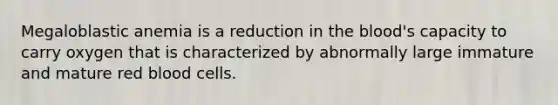 Megaloblastic anemia is a reduction in the blood's capacity to carry oxygen that is characterized by abnormally large immature and mature red blood cells.