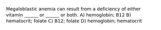 Megaloblastic anemia can result from a deficiency of either vitamin ______ or ______ or both. A) hemoglobin; B12 B) hematocrit; folate C) B12; folate D) hemoglobin; hematocrit