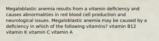 Megaloblastic anemia results from a vitamin deﬁciency and causes abnormalities in red blood cell production and neurological issues. Megaloblastic anemia may be caused by a deﬁciency in which of the following vitamins? vitamin B12 vitamin K vitamin C vitamin A