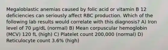 Megaloblastic anemias caused by folic acid or vitamin B 12 deficiencies can seriously affect RBC production. Which of the following lab results would correlate with this diagnosis? A) Iron level of 70 μg/dL (normal) B) Mean corpuscular hemoglobin (MCV) 120 fL (high) C) Platelet count 200,000 (normal) D) Reticulocyte count 3.6% (high)