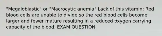 "Megaloblastic" or "Macrocytic anemia" Lack of this vitamin: Red blood cells are unable to divide so the red blood cells become larger and fewer mature resulting in a reduced oxygen carrying capacity of the blood. EXAM QUESTION.