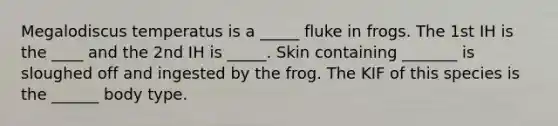 Megalodiscus temperatus is a _____ fluke in frogs. The 1st IH is the ____ and the 2nd IH is _____. Skin containing _______ is sloughed off and ingested by the frog. The KIF of this species is the ______ body type.