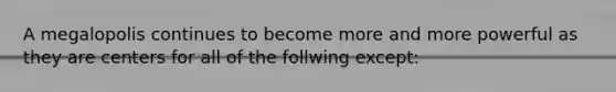 A megalopolis continues to become more and more powerful as they are centers for all of the follwing except: