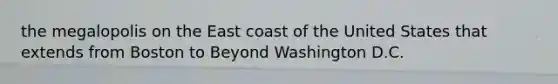 the megalopolis on the East coast of the United States that extends from Boston to Beyond Washington D.C.