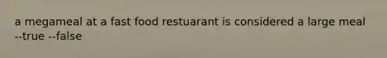 a megameal at a fast food restuarant is considered a large meal --true --false