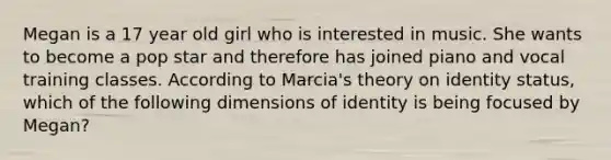 Megan is a 17 year old girl who is interested in music. She wants to become a pop star and therefore has joined piano and vocal training classes. According to Marcia's theory on identity status, which of the following dimensions of identity is being focused by Megan?