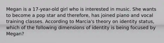 Megan is a 17-year-old girl who is interested in music. She wants to become a pop star and therefore, has joined piano and vocal training classes. According to Marcia's theory on identity status, which of the following dimensions of identity is being focused by Megan?