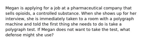 Megan is applying for a job at a pharmaceutical company that sells opioids, a controlled substance. When she shows up for her interview, she is immediately taken to a room with a polygraph machine and told the first thing she needs to do is take a polygraph test. If Megan does not want to take the test, what defense might she use?