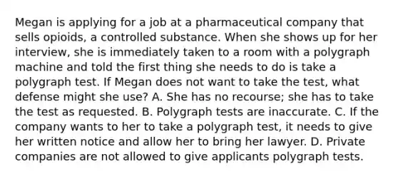 Megan is applying for a job at a pharmaceutical company that sells opioids, a controlled substance. When she shows up for her interview, she is immediately taken to a room with a polygraph machine and told the first thing she needs to do is take a polygraph test. If Megan does not want to take the test, what defense might she use? A. She has no recourse; she has to take the test as requested. B. Polygraph tests are inaccurate. C. If the company wants to her to take a polygraph test, it needs to give her written notice and allow her to bring her lawyer. D. Private companies are not allowed to give applicants polygraph tests.