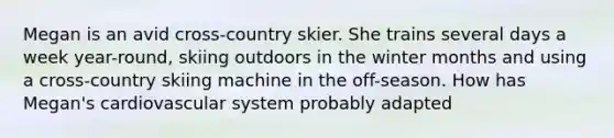 Megan is an avid cross-country skier. She trains several days a week year-round, skiing outdoors in the winter months and using a cross-country skiing machine in the off-season. How has Megan's cardiovascular system probably adapted