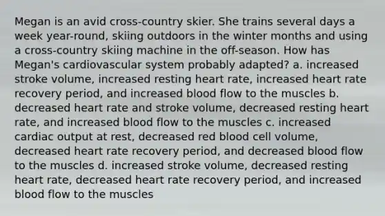 Megan is an avid cross-country skier. She trains several days a week year-round, skiing outdoors in the winter months and using a cross-country skiing machine in the off-season. How has Megan's cardiovascular system probably adapted? a. increased stroke volume, increased resting heart rate, increased heart rate recovery period, and increased blood flow to the muscles b. decreased heart rate and stroke volume, decreased resting heart rate, and increased blood flow to the muscles c. increased cardiac output at rest, decreased red blood cell volume, decreased heart rate recovery period, and decreased blood flow to the muscles d. increased stroke volume, decreased resting heart rate, decreased heart rate recovery period, and increased blood flow to the muscles