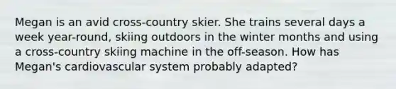 Megan is an avid cross-country skier. She trains several days a week year-round, skiing outdoors in the winter months and using a cross-country skiing machine in the off-season. How has Megan's cardiovascular system probably adapted?