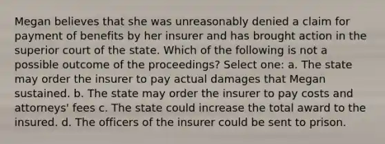 Megan believes that she was unreasonably denied a claim for payment of benefits by her insurer and has brought action in the superior court of the state. Which of the following is not a possible outcome of the proceedings? Select one: a. The state may order the insurer to pay actual damages that Megan sustained. b. The state may order the insurer to pay costs and attorneys' fees c. The state could increase the total award to the insured. d. The officers of the insurer could be sent to prison.