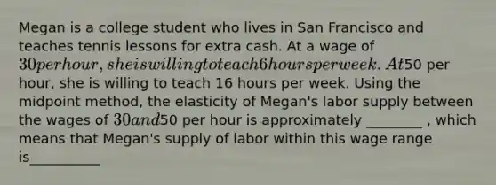 Megan is a college student who lives in San Francisco and teaches tennis lessons for extra cash. At a wage of 30 per hour, she is willing to teach 6 hours per week. At50 per hour, she is willing to teach 16 hours per week. Using the midpoint method, the elasticity of Megan's labor supply between the wages of 30 and50 per hour is approximately ________ , which means that Megan's supply of labor within this wage range is__________