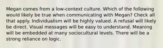 Megan comes from a low-context culture. Which of the following would likely be true when communicating with Megan? Check all that apply. Individualism will be highly valued. A refusal will likely be direct. Visual messages will be easy to understand. Meaning will be embedded at many sociocultural levels. There will be a strong reliance on logic.