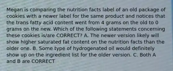 Megan is comparing the nutrition facts label of an old package of cookies with a newer label for the same product and notices that the trans fatty acid content went from 4 grams on the old to 0 grams on the new. Which of the following statements concerning these cookies is/are CORRECT? A. The newer version likely will show higher saturated fat content on the nutrition facts than the older one. B. Some type of hydrogenated oil would definitely show up on the ingredient list for the older version. C. Both A and B are CORRECT