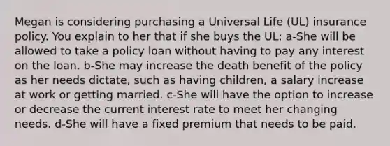 Megan is considering purchasing a Universal Life (UL) insurance policy. You explain to her that if she buys the UL: a-She will be allowed to take a policy loan without having to pay any interest on the loan. b-She may increase the death benefit of the policy as her needs dictate, such as having children, a salary increase at work or getting married. c-She will have the option to increase or decrease the current interest rate to meet her changing needs. d-She will have a fixed premium that needs to be paid.