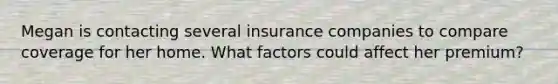 Megan is contacting several insurance companies to compare coverage for her home. What factors could affect her premium?