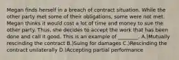 Megan finds herself in a breach of contract situation. While the other party met some of their obligations, some were not met. Megan thinks it would cost a lot of time and money to sue the other party. Thus, she decides to accept the work that has been done and call it good. This is an example of ________. A.)Mutually rescinding the contract B.)Suing for damages C.)Rescinding the contract unilaterally D.)Accepting partial performance