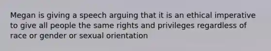 Megan is giving a speech arguing that it is an ethical imperative to give all people the same rights and privileges regardless of race or gender or sexual orientation